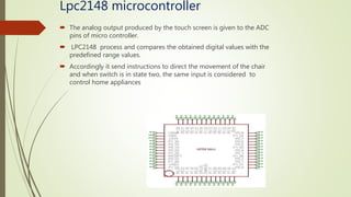 Lpc2148 microcontroller
 The analog output produced by the touch screen is given to the ADC
pins of micro controller.
 LPC2148 process and compares the obtained digital values with the
predefined range values.
 Accordingly it send instructions to direct the movement of the chair
and when switch is in state two, the same input is considered to
control home appliances
 
