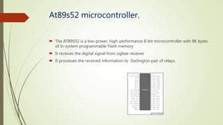 At89s52 microcontroller.
 The AT89S52 is a low-power, high-performance 8-bit microcontroller with 8K bytes
of in-system programmable Flash memory
 It receives the digital signal from zigbee receiver
 It processes the received information to Darlington pair of relays.
 