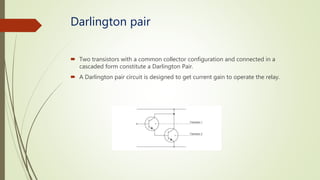 Darlington pair
 Two transistors with a common collector configuration and connected in a
cascaded form constitute a Darlington Pair.
 A Darlington pair circuit is designed to get current gain to operate the relay.
 