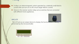 Relay
 A relay is an electromagnetic switch operated by a relatively small electric
current that can turn on or off a much larger electric current.
 Hence in the receiver section relays act as switches that are connected
with different home appliances.
16X2 LCD
The LCD acts as an output device to display the function which is being
performed by the microcontroller
 