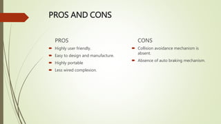 PROS AND CONS
PROS
 Highly user friendly.
 Easy to design and manufacture.
 Highly portable
 Less wired complexion.
CONS
 Collision avoidance mechanism is
absent.
 Absence of auto braking mechanism.
 