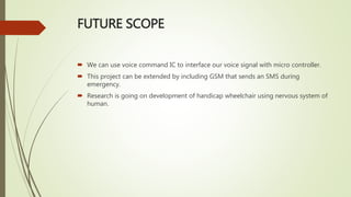 FUTURE SCOPE
 We can use voice command IC to interface our voice signal with micro controller.
 This project can be extended by including GSM that sends an SMS during
emergency.
 Research is going on development of handicap wheelchair using nervous system of
human.
 
