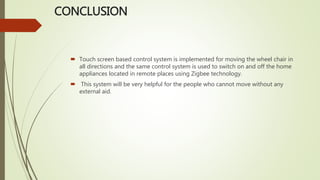 CONCLUSION
 Touch screen based control system is implemented for moving the wheel chair in
all directions and the same control system is used to switch on and off the home
appliances located in remote places using Zigbee technology.
 This system will be very helpful for the people who cannot move without any
external aid.
 