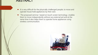 ABSTRACT
 It is very difficult for the physically challenged people, to move and
operate house hold appliances by their own.
 The proposed seminar based on touch screen technology enables
them to move independently without any external aid and at the
same time it also helps them to operate home appliances using
wireless communication.
 
