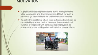 MOTIVATION
 A physically disabled person come across many problems
while locomotion and it becomes more difficult for such a
person to go near and operate the conventional switches .
 To solve this problem a wheel chair is designed which can be
controlled by the user and at the same time conventional
switches are replaced with centralized control system to
operate the house hold appliances located at remote places.
 