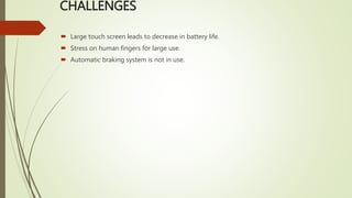 CHALLENGES
 Large touch screen leads to decrease in battery life.
 Stress on human fingers for large use.
 Automatic braking system is not in use.
 