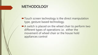 METHODOLOGY
Touch screen technology is the direct manipulation
type, gesture based technology.
A switch is placed on the wheel chair to perform two
different types of operations i.e. either the
movement of wheel chair or the house hold
appliances control
 