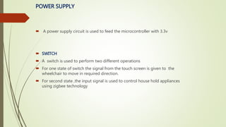 POWER SUPPLY
 A power supply circuit is used to feed the microcontroller with 3.3v
 SWITCH
 A switch is used to perform two different operations
 For one state of switch the signal from the touch screen is given to the
wheelchair to move in required direction.
 For second state ,the input signal is used to control house hold appliances
using zigbee technology
 