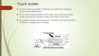 Touch screen
 A touch screen is capable of detecting and effectively locating a
touch over its display area.
 It is a 4-wire analog resistive touch screen, that is by touching the
screen at one point, resistance will vary for both X and Y axis.
 By applying voltage across each axis, a change in resistance results in
a change in voltage which is analog.
 