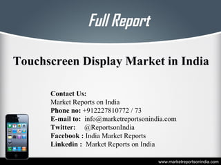 Full Report
www.marketreportsonindia.com
Touchscreen Display Market in India
Contact Us:
Market Reports on India
Phone no: +912227810772 / 73
E-mail to: info@marketreportsonindia.com
Twitter: @ReportsonIndia
Facebook : India Market Reports
Linkedin : Market Reports on India
 