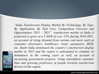 “India Touchscreen Display Market By Technology, By Type,
By Application, By End User, Competition Forecast and
Opportunities, 2011 - 2021”, touchscreen market in India is
projected to grow at a CAGR of over 13% during 2016-2021,
on account of rising demand from various end users such as
consumer electronics, healthcare, retail, automotive, BFSI,
etc. South India dominated the country’s touchscreen display
market in 2015 and the region is anticipated to continue its
dominance in the coming years as well, on account of
increasing government projects, rising smartphone customer
base and growing preference of people towards touchscreen
devices in the region.
www.marketreportsonindia.com
 