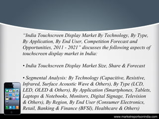 “India Touchscreen Display Market By Technology, By Type,
By Application, By End User, Competition Forecast and
Opportunities, 2011 - 2021” discusses the following aspects of
touchscreen display market in India:
• India Touchscreen Display Market Size, Share & Forecast
• Segmental Analysis: By Technology (Capacitive, Resistive,
Infrared, Surface Acoustic Wave & Others), By Type (LCD,
LED, OLED & Others), By Application (Smartphones, Tablets,
Laptops & Notebooks, Monitors, Digital Signage, Television
& Others), By Region, By End User (Consumer Electronics,
Retail, Banking & Finance (BFSI), Healthcare & Others)
www.marketreportsonindia.com
 