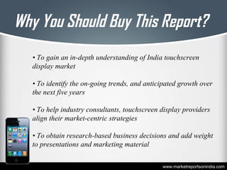 Why You Should Buy This Report?
• To gain an in-depth understanding of India touchscreen
display market
• To identify the on-going trends, and anticipated growth over
the next five years
• To help industry consultants, touchscreen display providers
align their market-centric strategies
• To obtain research-based business decisions and add weight
to presentations and marketing material
www.marketreportsonindia.com
 