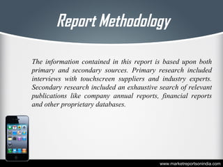 Report Methodology
The information contained in this report is based upon both
primary and secondary sources. Primary research included
interviews with touchscreen suppliers and industry experts.
Secondary research included an exhaustive search of relevant
publications like company annual reports, financial reports
and other proprietary databases.
www.marketreportsonindia.com
 