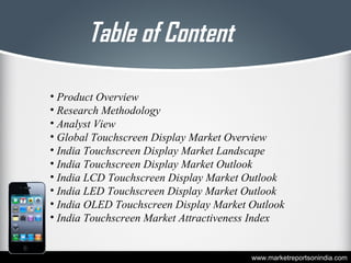 Table of Content
• Product Overview
• Research Methodology
• Analyst View
• Global Touchscreen Display Market Overview
• India Touchscreen Display Market Landscape
• India Touchscreen Display Market Outlook
• India LCD Touchscreen Display Market Outlook
• India LED Touchscreen Display Market Outlook
• India OLED Touchscreen Display Market Outlook
• India Touchscreen Market Attractiveness Index
www.marketreportsonindia.com
 