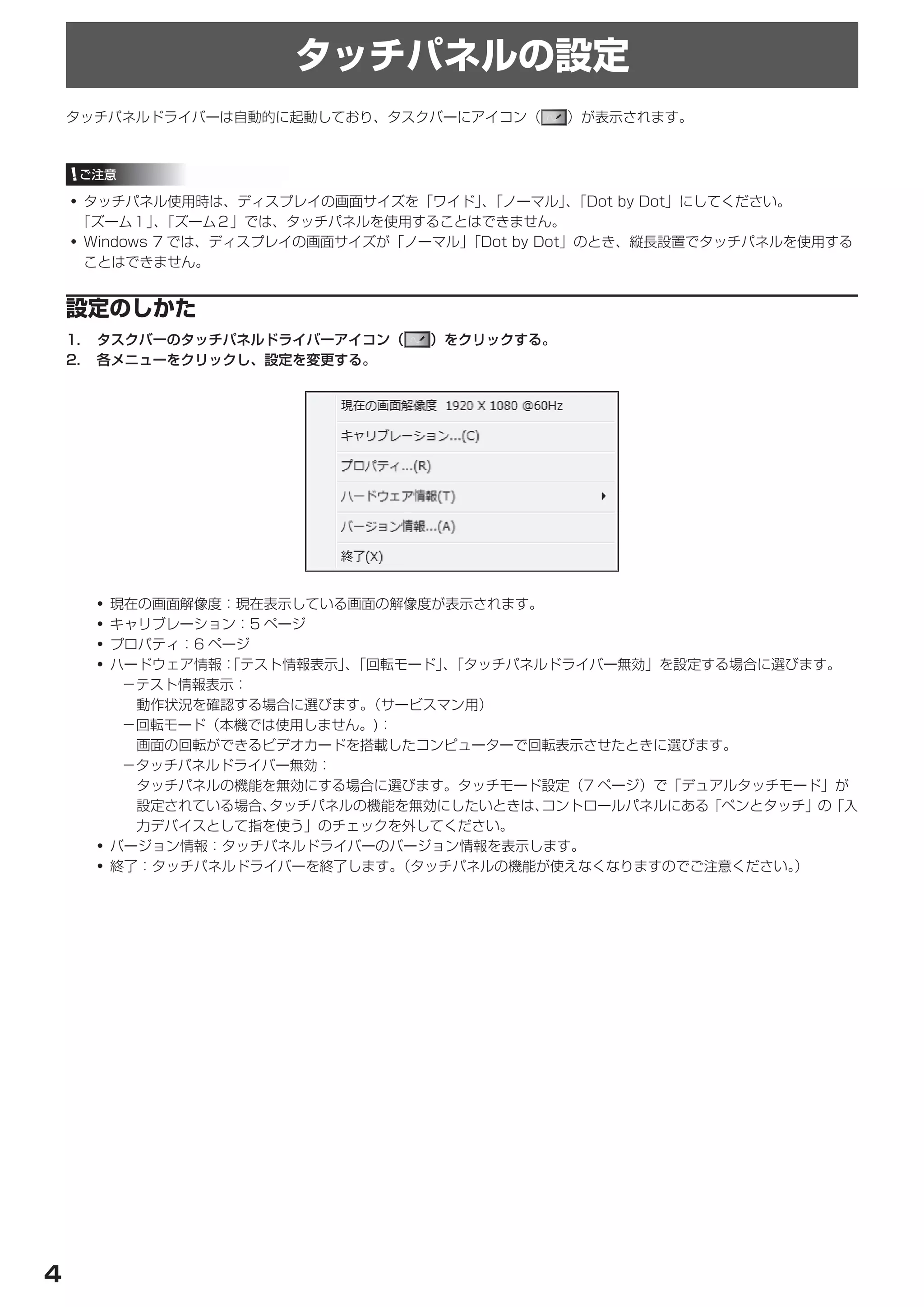 タッチパネルの設定
    タッチパネルドライバーは自動的に起動しており、タスクバーにアイコン（        ）が表示されます。



     ご注意

    • タッチパネル使用時は、ディスプレイの画面サイズを「ワイド」「ノーマル」「Dot by Dot」にしてください。
                                       、         、
     「ズーム１」「ズーム２」では、タッチパネルを使用することはできません。
              、
    • Windows 7 では、ディスプレイの画面サイズが「ノーマル」「Dot by Dot」のとき、縦長設置でタッチパネルを使用する
      ことはできません。


    設定のしかた
    1.	 タスクバーのタッチパネルドライバーアイコン（    ）をクリックする。
    2.	 各メニューをクリックし、設定を変更する。




      • 現在の画面解像度：現在表示している画面の解像度が表示されます。
      • キャリブレーション：5 ページ
      • プロパティ：6 ページ
      • ハードウェア情報：「テスト情報表示」「回転モード」「タッチパネルドライバー無効」を設定する場合に選びます。
                          、      、
         －テスト情報表示：
          動作状況を確認する場合に選びます。 （サービスマン用）
         －回転モード（本機では使用しません。)：
          画面の回転ができるビデオカードを搭載したコンピューターで回転表示させたときに選びます。
         －タッチパネルドライバー無効：
          タッチパネルの機能を無効にする場合に選びます。タッチモード設定（7 ページ）で「デュアルタッチモード」が
          設定されている場合、タッチパネルの機能を無効にしたいときは、コントロールパネルにある「ペンとタッチ」の「入
          力デバイスとして指を使う」のチェックを外してください。
      • バージョン情報：タッチパネルドライバーのバージョン情報を表示します。
      • 終了：タッチパネルドライバーを終了します。 （タッチパネルの機能が使えなくなりますのでご注意ください。
                                                          ）




4
 