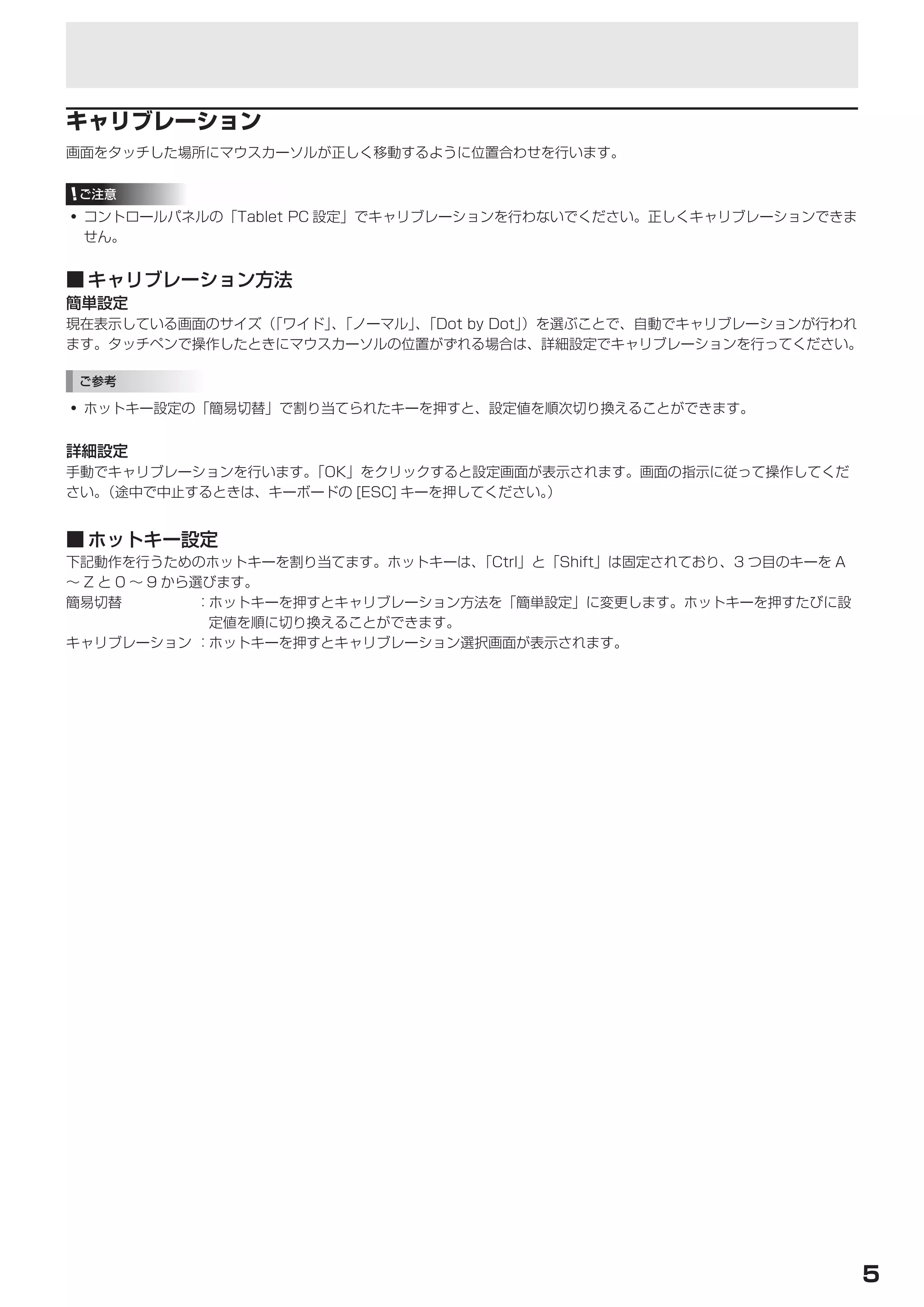 タッチパネルの設定


キャリブレーション
画面をタッチした場所にマウスカーソルが正しく移動するように位置合わせを行います。

 ご注意
• コントロールパネルの「Tablet PC 設定」でキャリブレーションを行わないでください。正しくキャリブレーションできま
  せん。


■	キャリブレーション方法
簡単設定
現在表示している画面のサイズ（「ワイド」「ノーマル」「Dot by Dot」
                    、     、           ）を選ぶことで、自動でキャリブレーションが行われ
ます。タッチペンで操作したときにマウスカーソルの位置がずれる場合は、詳細設定でキャリブレーションを行ってください。

 ご参考

• ホットキー設定の「簡易切替」で割り当てられたキーを押すと、設定値を順次切り換えることができます。


詳細設定
手動でキャリブレーションを行います。「OK」をクリックすると設定画面が表示されます。画面の指示に従って操作してくだ
さい。（途中で中止するときは、キーボードの [ESC] キーを押してください。）


■	ホットキー設定
下記動作を行うためのホットキーを割り当てます。ホットキーは、     「Ctrl」と「Shift」は固定されており、3 つ目のキーを A
～ Z と 0 ～ 9 から選びます。
簡易切替           ：ホットキーを押すとキャリブレーション方法を「簡単設定」に変更します。ホットキーを押すたびに設
                定値を順に切り換えることができます。
キャリブレーション ：ホットキーを押すとキャリブレーション選択画面が表示されます。




                                                                       5
 