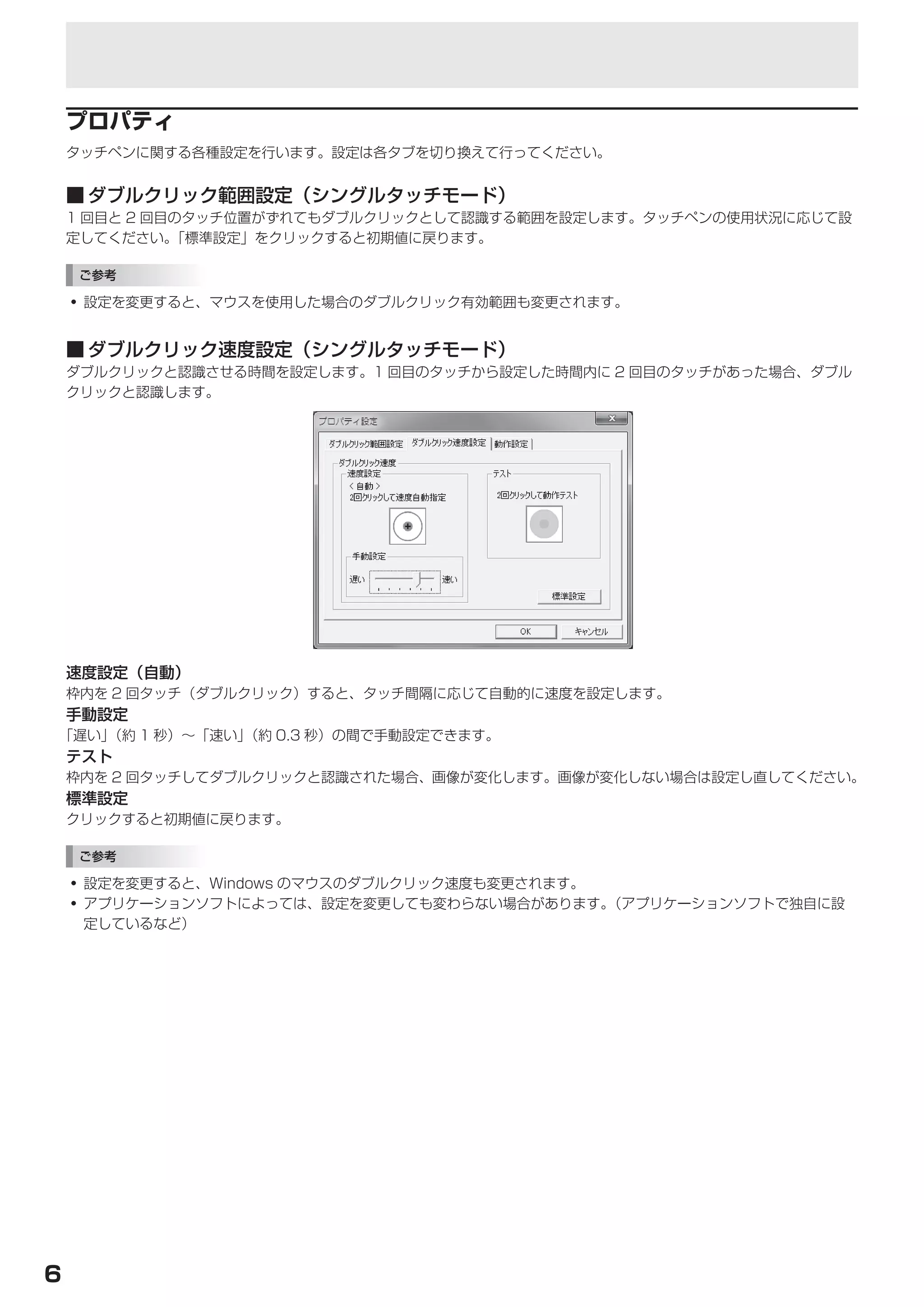 タッチパネルの設定


    プロパティ
    タッチペンに関する各種設定を行います。設定は各タブを切り換えて行ってください。


    ■	ダブルクリック範囲設定（シングルタッチモード）
    1 回目と 2 回目のタッチ位置がずれてもダブルクリックとして認識する範囲を設定します。タッチペンの使用状況に応じて設
    定してください。  「標準設定」をクリックすると初期値に戻ります。

    ご参考

    • 設定を変更すると、マウスを使用した場合のダブルクリック有効範囲も変更されます。


    ■	ダブルクリック速度設定（シングルタッチモード）
    ダブルクリックと認識させる時間を設定します。1 回目のタッチから設定した時間内に 2 回目のタッチがあった場合、ダブル
    クリックと認識します。




    速度設定（自動）
    枠内を 2 回タッチ（ダブルクリック）すると、タッチ間隔に応じて自動的に速度を設定します。
    手動設定
「遅い」（約 1 秒）～「速い」（約 0.3 秒）の間で手動設定できます。
    テスト
    枠内を 2 回タッチしてダブルクリックと認識された場合、画像が変化します。画像が変化しない場合は設定し直してください。
    標準設定
    クリックすると初期値に戻ります。

    ご参考

    • 設定を変更すると、Windows のマウスのダブルクリック速度も変更されます。
    • アプリケーションソフトによっては、設定を変更しても変わらない場合があります。  （アプリケーションソフトで独自に設
      定しているなど）




6
 