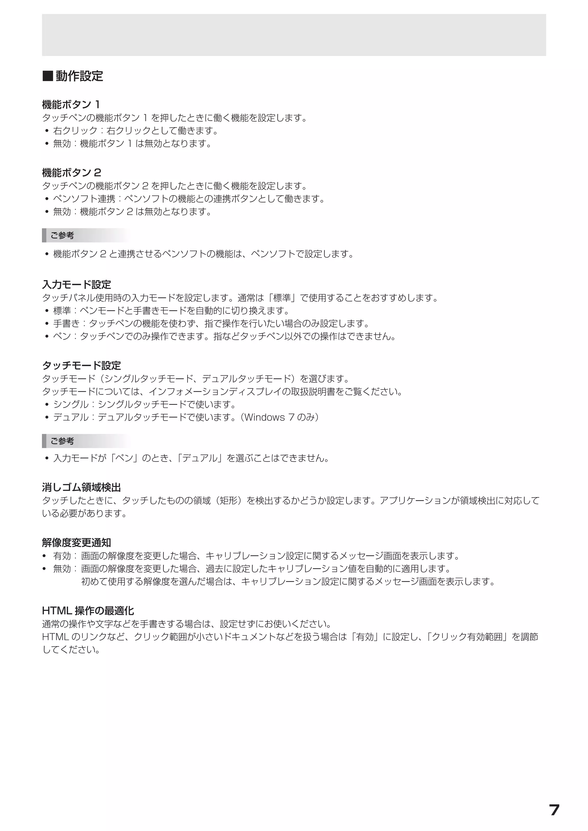 タッチパネルの設定

■	動作設定

機能ボタン 1
タッチペンの機能ボタン 1 を押したときに働く機能を設定します。
• 右クリック：右クリックとして働きます。
• 無効：機能ボタン 1 は無効となります。


機能ボタン 2
タッチペンの機能ボタン 2 を押したときに働く機能を設定します。
• ペンソフト連携：ペンソフトの機能との連携ボタンとして働きます。
• 無効：機能ボタン 2 は無効となります。

 ご参考

• 機能ボタン 2 と連携させるペンソフトの機能は、ペンソフトで設定します。


入力モード設定
タッチパネル使用時の入力モードを設定します。通常は「標準」で使用することをおすすめします。
• 標準：ペンモードと手書きモードを自動的に切り換えます。
• 手書き：タッチペンの機能を使わず、指で操作を行いたい場合のみ設定します。
• ペン：タッチペンでのみ操作できます。指などタッチペン以外での操作はできません。


タッチモード設定
タッチモード（シングルタッチモード、デュアルタッチモード）を選びます。
タッチモードについては、インフォメーションディスプレイの取扱説明書をご覧ください。
• シングル：シングルタッチモードで使います。
• デュアル：デュアルタッチモードで使います。（Windows 7 のみ）

 ご参考

• 入力モードが「ペン」のとき、「デュアル」を選ぶことはできません。


消しゴム領域検出
タッチしたときに、タッチしたものの領域（矩形）を検出するかどうか設定します。アプリケーションが領域検出に対応して
いる必要があります。


解像度変更通知
• 有効： 画面の解像度を変更した場合、キャリブレーション設定に関するメッセージ画面を表示します。
• 無効： 画面の解像度を変更した場合、過去に設定したキャリブレーション値を自動的に適用します。
      初めて使用する解像度を選んだ場合は、キャリブレーション設定に関するメッセージ画面を表示します。


HTML 操作の最適化
通常の操作や文字などを手書きする場合は、設定せずにお使いください。
HTML のリンクなど、クリック範囲が小さいドキュメントなどを扱う場合は「有効」に設定し、「クリック有効範囲」を調節
してください。




                                                             7
 