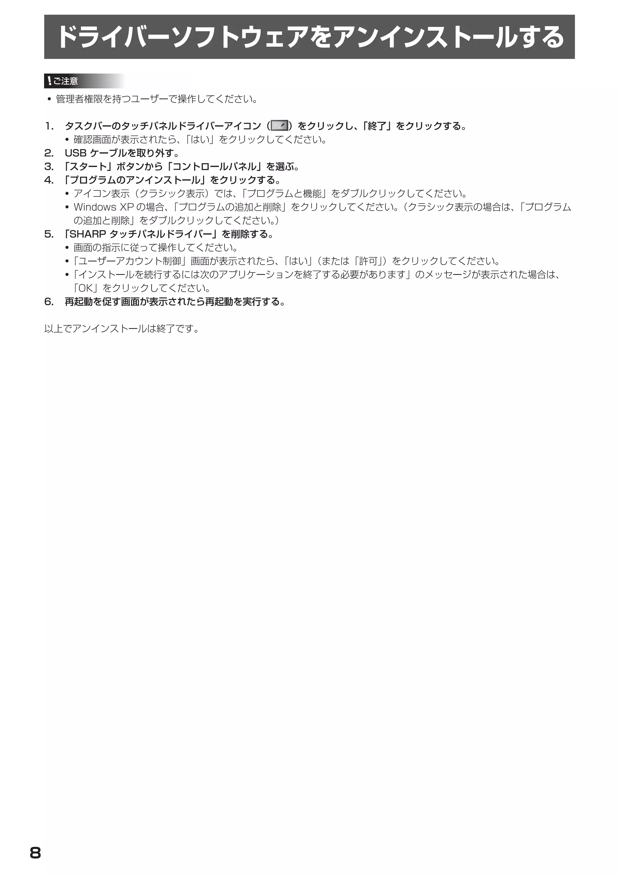 ドライバーソフトウェアをアンインストールする
     ご注意

    • 管理者権限を持つユーザーで操作してください。

    1.	 タスクバーのタッチパネルドライバーアイコン（         ）をクリックし、「終了」をクリックする。
        • 確認画面が表示されたら、     「はい」をクリックしてください。
    2.	 USB	ケーブルを取り外す。
    3.	 「スタート」ボタンから「コントロールパネル」を選ぶ。
    4.	 「プログラムのアンインストール」をクリックする。
         • アイコン表示（クラシック表示）では、    「プログラムと機能」をダブルクリックしてください。
         • Windows XP の場合、「プログラムの追加と削除」をクリックしてください。 （クラシック表示の場合は、「プログラム
           の追加と削除」をダブルクリックしてください。    ）
    5.	 「SHARP	タッチパネルドライバー」を削除する。
         • 画面の指示に従って操作してください。
         •「ユーザーアカウント制御」画面が表示されたら、     「はい」（または「許可」）をクリックしてください。
         •「インストールを続行するには次のアプリケーションを終了する必要があります」のメッセージが表示された場合は、
          「OK」をクリックしてください。
    6.	 再起動を促す画面が表示されたら再起動を実行する。

    以上でアンインストールは終了です。




8
 