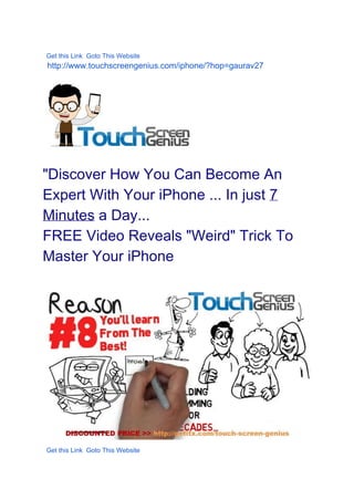    
  Get this Link  Goto This Website  
  http://www.touchscreengenius.com/iphone/?hop=gaurav27 
 
   
 
"Discover How You Can Become An 
Expert With Your iPhone ... In just ​7 
Minutes​ a Day... 
FREE Video Reveals "Weird" Trick To 
Master Your iPhone 
 
 
  Get this Link  Goto This Website  
 