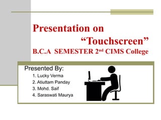 Presentation on
“Touchscreen”
B.C.A SEMESTER 2nd
CIMS College
Presented By:
1. Lucky Verma
2. Atiuttam Panday
3. Mohd. Saif
4. Saraswati Maurya
 