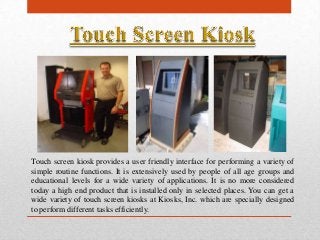 Touch screen kiosk provides a user friendly interface for performing a variety of
simple routine functions. It is extensively used by people of all age groups and
educational levels for a wide variety of applications. It is no more considered
today a high end product that is installed only in selected places. You can get a
wide variety of touch screen kiosks at Kiosks, Inc. which are specially designed
to perform different tasks efficiently.
 