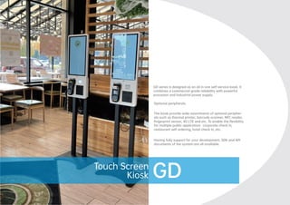Touch
PC
GD series is designed as an all in one self-service kiosk. It
combines a commercial grade reliability with powerful
processor and industrial power supply.
Optional peripherals
The kiosk provide wide assortments of optional peripher-
als such as thermal printer, barcode scanner, NFC reader,
ﬁngerprint sensor, 4G LTE and etc. To enable the ﬂexibility
for multiple public application: corporate check in,
restaurant self ordering, hotel check in, etc.
Having fully support for your development, SDK and API
documents of the system are all available.
GD
Touch Screen
Kiosk
 