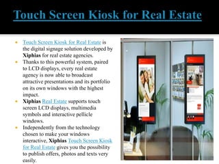  Touch Screen Kiosk for Real Estate is
the digital signage solution developed by
Xiphias for real estate agencies.
 Than...
