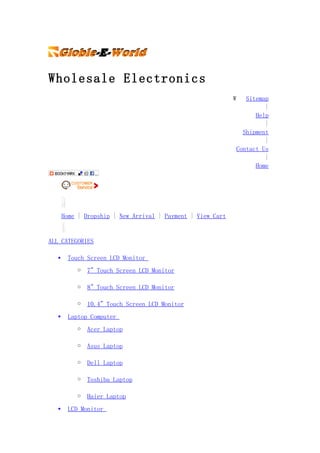 Wholesale Electronics
                                                             W   Sitemap
                                                                       |
                                                                    Help
                                                                       |
                                                                Shipment
                                                                       |
                                                              Contact Us
                                                                       |
                                                                    Home




       Home | Dropship | New Arrival | Payment | View Cart


ALL CATEGORIES

   •     Touch Screen LCD Monitor
            o   7" Touch Screen LCD Monitor

            o   8" Touch Screen LCD Monitor

            o   10.4" Touch Screen LCD Monitor
   •     Laptop Computer
            o   Acer Laptop

            o   Asus Laptop

            o   Dell Laptop

            o   Toshiba Laptop

            o   Haier Laptop
   •     LCD Monitor
 