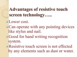 Advantages of resistive touch
 screen technology…..
Lower   cost.
Can operate with any pointing devices
 like stylus and nail.
Good for hand writing recognition
 system.
Resistive touch screen is not effected
 by any elements such as dust or water.
 