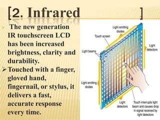 [2. Infrared             ]
 The new generation
 IR touchscreen LCD
 has been increased
 brightness, clarity and
 durability.
Touched with a finger,
 gloved hand,
 fingernail, or stylus, it
 delivers a fast,
 accurate response
 every time.
 