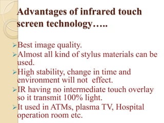 Advantages of infrared touch
 screen technology…..

Best image quality.
Almost all kind of stylus   materials can be
 used.
High stability, change in time and
 environment will not effect.
IR having no intermediate touch overlay
 so it transmit 100% light.
It used in ATMs, plasma TV, Hospital
 operation room etc.
 