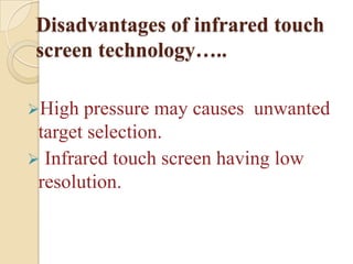 Disadvantages of infrared touch
screen technology…..

High  pressure may causes unwanted
 target selection.
 Infrared touch screen having low
 resolution.
 