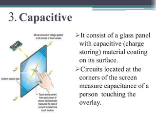 3. Capacitive
                It consist of a glass panel
                 with capacitive (charge
                 storing) material coating
                 on its surface.
                Circuits located at the
                 corners of the screen
                 measure capacitance of a
                 person touching the
                 overlay.
 