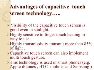 Advantages of capacitive touch
 screen technology…..

 Visibilityof the capacitive touch screen is
 good even in sunlight.
Highly sensitive to finger touch leading to
 easy to use.
Highly transmissivity transmit more than 85%
 of light .
Capacitive touch screen can also implement
 multi touch gesture.
This technology is used in smart phones (e.g.
 Apple iPhones , HTC mobiles and Samsung )
 