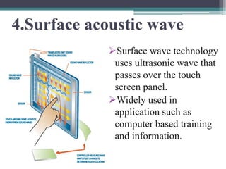 4.Surface acoustic wave
            Surface wave technology
             uses ultrasonic wave that
             passes over the touch
             screen panel.
            Widely used in
             application such as
             computer based training
             and information.
 