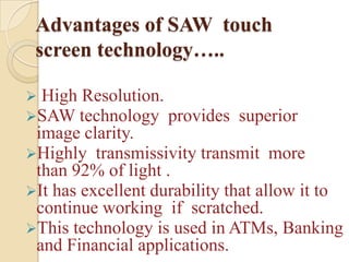 Advantages of SAW touch
 screen technology…..

 High Resolution.
SAW technology provides      superior
 image clarity.
Highly transmissivity transmit more
 than 92% of light .
It has excellent durability that allow it to
 continue working if scratched.
This technology is used in ATMs, Banking
 and Financial applications.
 