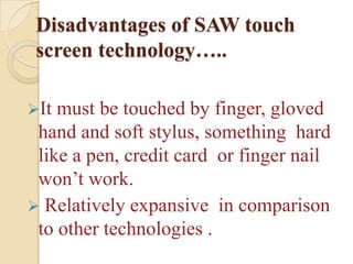 Disadvantages of SAW touch
 screen technology…..

It must be touched by finger, gloved
 hand and soft stylus, something hard
 like a pen, credit card or finger nail
 won’t work.
 Relatively expansive in comparison
 to other technologies .
 