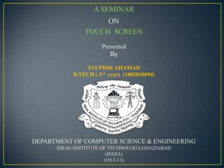 A SEMINAR
                    ON
               TOUCH SCREEN
                     Presented
                        By

               TAUPHIK AHAMAD
           B.TECH ( 3rd year) (1002810094)




DEPARTMENT OF COMPUTER SCIENCE & ENGINEERING
      IDEAL INSTITUTE OF TECHNOLOGY,GHAZIABAD
                        (INDIA)
                       (1012-13)
 