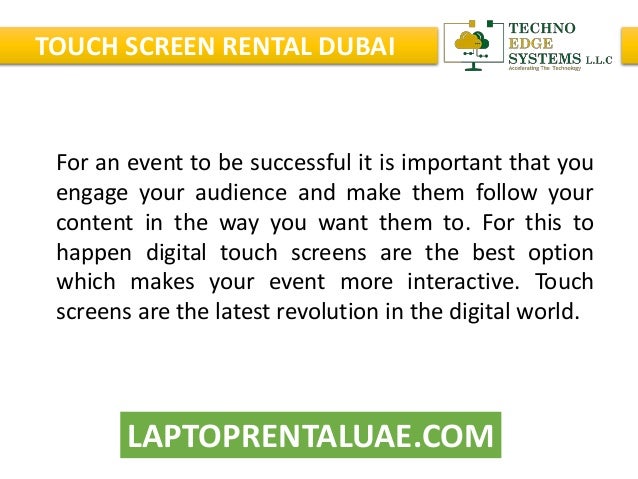 LAPTOPRENTALUAE.COM
TOUCH SCREEN RENTAL DUBAI
For an event to be successful it is important that you
engage your audience and make them follow your
content in the way you want them to. For this to
happen digital touch screens are the best option
which makes your event more interactive. Touch
screens are the latest revolution in the digital world.
 