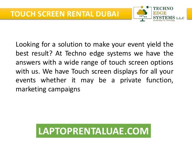 LAPTOPRENTALUAE.COM
TOUCH SCREEN RENTAL DUBAI
Looking for a solution to make your event yield the
best result? At Techno edge systems we have the
answers with a wide range of touch screen options
with us. We have Touch screen displays for all your
events whether it may be a private function,
marketing campaigns
 
