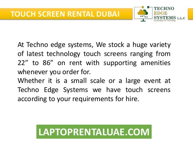 LAPTOPRENTALUAE.COM
TOUCH SCREEN RENTAL DUBAI
At Techno edge systems, We stock a huge variety
of latest technology touch screens ranging from
22” to 86” on rent with supporting amenities
whenever you order for.
Whether it is a small scale or a large event at
Techno Edge Systems we have touch screens
according to your requirements for hire.
 