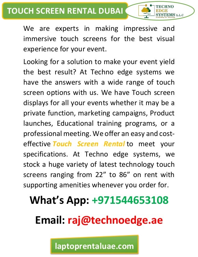 TOUCH SCREEN RENTAL DUBAI
laptoprentaluae.com
We are experts in making impressive and
immersive touch screens for the best visual
experience for your event.
Looking for a solution to make your event yield
the best result? At Techno edge systems we
have the answers with a wide range of touch
screen options with us. We have Touch screen
displays for all your events whether it may be a
private function, marketing campaigns, Product
launches, Educational training programs, or a
professional meeting. We offer an easy and cost-
effective Touch Screen Rental to meet your
specifications. At Techno edge systems, we
stock a huge variety of latest technology touch
screens ranging from 22” to 86” on rent with
supporting amenities whenever you order for.
What’s App: +971544653108
Email: raj@technoedge.ae
 