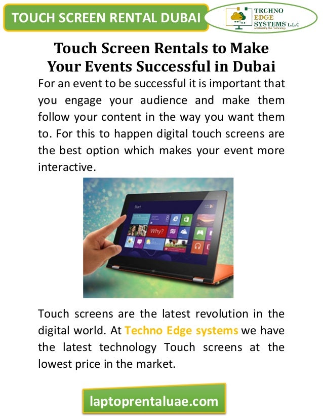 TOUCH SCREEN RENTAL DUBAI
laptoprentaluae.com
Touch Screen Rentals to Make
Your Events Successful in Dubai
For an event to be successful it is important that
you engage your audience and make them
follow your content in the way you want them
to. For this to happen digital touch screens are
the best option which makes your event more
interactive.
Touch screens are the latest revolution in the
digital world. At Techno Edge systems we have
the latest technology Touch screens at the
lowest price in the market.
 