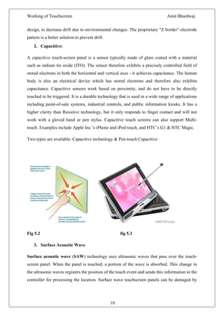 Working of Touchscreen                                                         Amit Bhardwaj


design, to decrease drift due to environmental changes. The proprietary "Z border" electrode
pattern is a better solution to prevent drift.
    2. Capacitive:

A capacitive touch-screen panel is a sensor typically made of glass coated with a material
such as indium tin oxide (ITO). The sensor therefore exhibits a precisely controlled field of
stored electrons in both the horizontal and vertical axes - it achieves capacitance. The human
body is also an electrical device which has stored electrons and therefore also exhibits
capacitance. Capacitive sensors work based on proximity, and do not have to be directly
touched to be triggered. It is a durable technology that is used in a wide range of applications
including point-of-sale systems, industrial controls, and public information kiosks. It has a
higher clarity than Resistive technology, but it only responds to finger contact and will not
work with a gloved hand or pen stylus. Capacitive touch screens can also support Multi-
touch. Examples include Apple Inc.’s iPhone and iPod touch, and HTC’s G1 & HTC Magic.

Two types are available: Capacitive technology & Pen-touch Capacitive




Fig 5.2                                               fig 5.3

    3. Surface Acoustic Wave

Surface acoustic wave (SAW) technology uses ultrasonic waves that pass over the touch-
screen panel. When the panel is touched, a portion of the wave is absorbed. This change in
the ultrasonic waves registers the position of the touch event and sends this information to the
controller for processing the location. Surface wave touchscreen panels can be damaged by




                                                 10
 