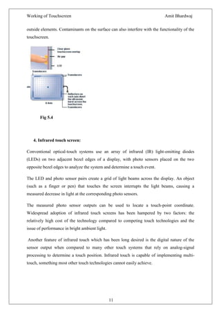 Working of Touchscreen                                                       Amit Bhardwaj


outside elements. Contaminants on the surface can also interfere with the functionality of the
touchscreen.




       Fig 5.4




   4. Infrared touch screen:

Conventional optical-touch systems use an array of infrared (IR) light-emitting diodes
(LEDs) on two adjacent bezel edges of a display, with photo sensors placed on the two
opposite bezel edges to analyze the system and determine a touch event.

The LED and photo sensor pairs create a grid of light beams across the display. An object
(such as a finger or pen) that touches the screen interrupts the light beams, causing a
measured decrease in light at the corresponding photo sensors.

The measured photo sensor outputs can be used to locate a touch-point coordinate.
Widespread adoption of infrared touch screens has been hampered by two factors: the
relatively high cost of the technology compared to competing touch technologies and the
issue of performance in bright ambient light.

Another feature of infrared touch which has been long desired is the digital nature of the
sensor output when compared to many other touch systems that rely on analog-signal
processing to determine a touch position. Infrared touch is capable of implementing multi-
touch, something most other touch technologies cannot easily achieve.




                                                11
 