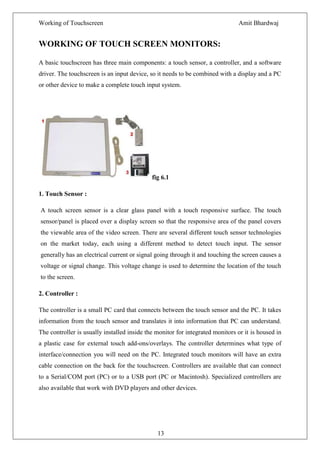Working of Touchscreen                                                         Amit Bhardwaj


WORKING OF TOUCH SCREEN MONITORS:

A basic touchscreen has three main components: a touch sensor, a controller, and a software
driver. The touchscreen is an input device, so it needs to be combined with a display and a PC
or other device to make a complete touch input system.




                                             fig 6.1

1. Touch Sensor :

A touch screen sensor is a clear glass panel with a touch responsive surface. The touch
sensor/panel is placed over a display screen so that the responsive area of the panel covers
the viewable area of the video screen. There are several different touch sensor technologies
on the market today, each using a different method to detect touch input. The sensor
generally has an electrical current or signal going through it and touching the screen causes a
voltage or signal change. This voltage change is used to determine the location of the touch
to the screen.

2. Controller :

The controller is a small PC card that connects between the touch sensor and the PC. It takes
information from the touch sensor and translates it into information that PC can understand.
The controller is usually installed inside the monitor for integrated monitors or it is housed in
a plastic case for external touch add-ons/overlays. The controller determines what type of
interface/connection you will need on the PC. Integrated touch monitors will have an extra
cable connection on the back for the touchscreen. Controllers are available that can connect
to a Serial/COM port (PC) or to a USB port (PC or Macintosh). Specialized controllers are
also available that work with DVD players and other devices.




                                               13
 