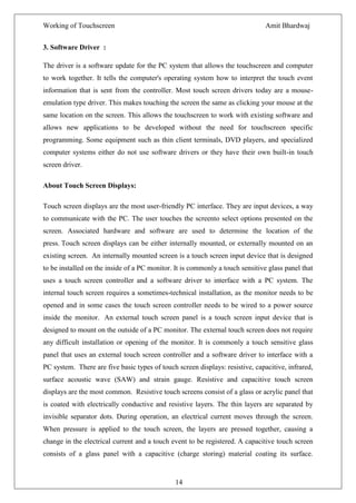 Working of Touchscreen                                                         Amit Bhardwaj


3. Software Driver :

The driver is a software update for the PC system that allows the touchscreen and computer
to work together. It tells the computer's operating system how to interpret the touch event
information that is sent from the controller. Most touch screen drivers today are a mouse-
emulation type driver. This makes touching the screen the same as clicking your mouse at the
same location on the screen. This allows the touchscreen to work with existing software and
allows new applications to be developed without the need for touchscreen specific
programming. Some equipment such as thin client terminals, DVD players, and specialized
computer systems either do not use software drivers or they have their own built-in touch
screen driver.

About Touch Screen Displays:

Touch screen displays are the most user-friendly PC interface. They are input devices, a way
to communicate with the PC. The user touches the screento select options presented on the
screen. Associated hardware and software are used to determine the location of the
press. Touch screen displays can be either internally mounted, or externally mounted on an
existing screen. An internally mounted screen is a touch screen input device that is designed
to be installed on the inside of a PC monitor. It is commonly a touch sensitive glass panel that
uses a touch screen controller and a software driver to interface with a PC system. The
internal touch screen requires a sometimes-technical installation, as the monitor needs to be
opened and in some cases the touch screen controller needs to be wired to a power source
inside the monitor. An external touch screen panel is a touch screen input device that is
designed to mount on the outside of a PC monitor. The external touch screen does not require
any difficult installation or opening of the monitor. It is commonly a touch sensitive glass
panel that uses an external touch screen controller and a software driver to interface with a
PC system. There are five basic types of touch screen displays: resistive, capacitive, infrared,
surface acoustic wave (SAW) and strain gauge. Resistive and capacitive touch screen
displays are the most common. Resistive touch screens consist of a glass or acrylic panel that
is coated with electrically conductive and resistive layers. The thin layers are separated by
invisible separator dots. During operation, an electrical current moves through the screen.
When pressure is applied to the touch screen, the layers are pressed together, causing a
change in the electrical current and a touch event to be registered. A capacitive touch screen
consists of a glass panel with a capacitive (charge storing) material coating its surface.


                                               14
 