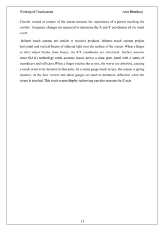 Working of Touchscreen                                                         Amit Bhardwaj


Circuits located at corners of the screen measure the capacitance of a person touching the
overlay. Frequency changes are measured to determine the X and Y coordinates of the touch
event.

Infrared touch screens are similar to resistive products. Infrared touch screens project
horizontal and vertical beams of infrared light over the surface of the screen. When a finger
or other object breaks those beams, the X/Y coordinates are calculated. Surface acoustic
wave (SAW) technology sends acoustic waves across a clear glass panel with a series of
transducers and reflectors.When a finger touches the screen, the waves are absorbed, causing
a touch event to be detected at that point. In a strain gauge touch screen, the screen is spring
mounted on the four corners and strain gauges are used to determine deflection when the
screen is touched. This touch screen display technology can also measure the Z-axis




                                               15
 